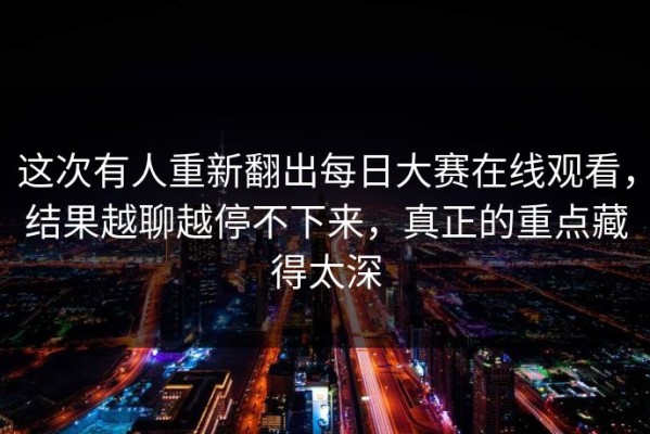 这次有人重新翻出每日大赛在线观看，结果越聊越停不下来，真正的重点藏得太深