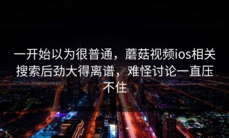 一开始以为很普通，蘑菇视频ios相关搜索后劲大得离谱，难怪讨论一直压不住