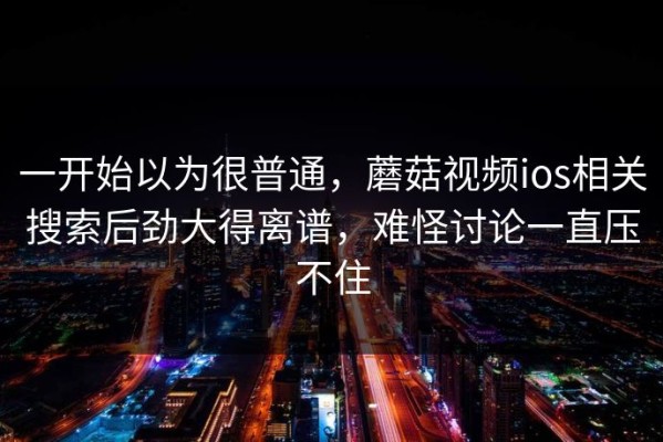 一开始以为很普通，蘑菇视频ios相关搜索后劲大得离谱，难怪讨论一直压不住