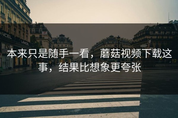 本来只是随手一看，蘑菇视频下载这事，结果比想象更夸张
