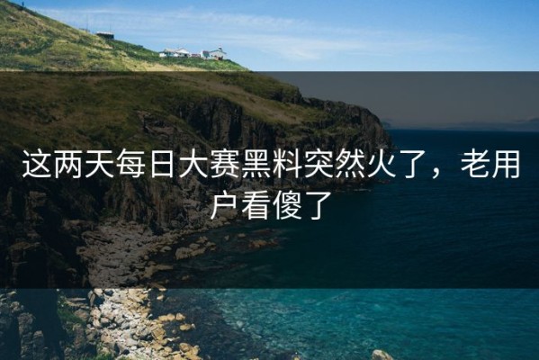 这两天每日大赛黑料突然火了，老用户看傻了