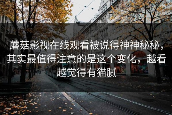 蘑菇影视在线观看被说得神神秘秘，其实最值得注意的是这个变化，越看越觉得有猫腻