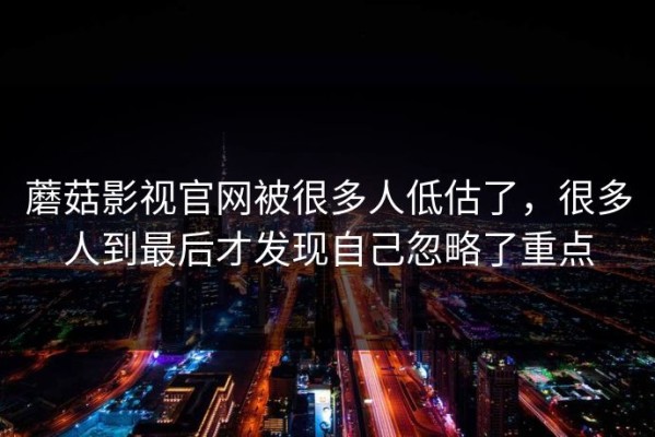 蘑菇影视官网被很多人低估了，很多人到最后才发现自己忽略了重点