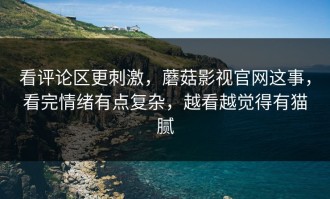 看评论区更刺激，蘑菇影视官网这事，看完情绪有点复杂，越看越觉得有猫腻