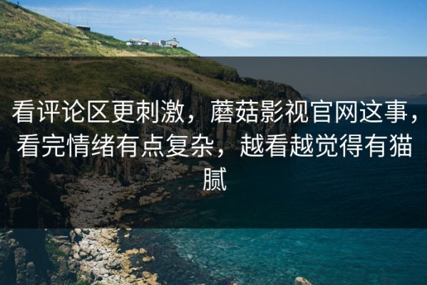 看评论区更刺激，蘑菇影视官网这事，看完情绪有点复杂，越看越觉得有猫腻