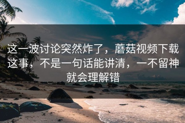 这一波讨论突然炸了，蘑菇视频下载这事，不是一句话能讲清，一不留神就会理解错