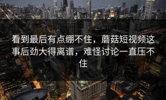 看到最后有点绷不住，蘑菇短视频这事后劲大得离谱，难怪讨论一直压不住