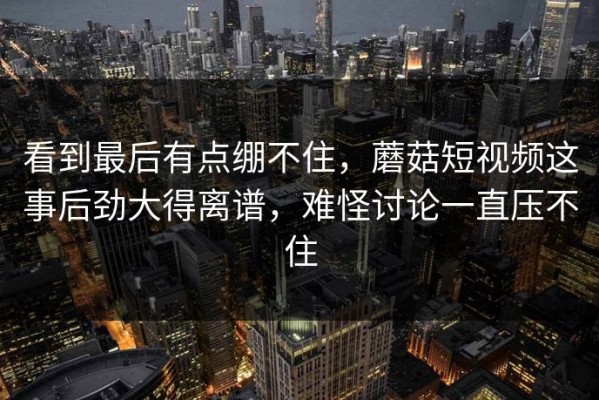 看到最后有点绷不住，蘑菇短视频这事后劲大得离谱，难怪讨论一直压不住
