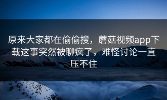 原来大家都在偷偷搜，蘑菇视频app下载这事突然被聊疯了，难怪讨论一直压不住