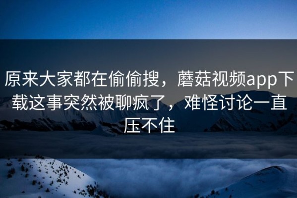 原来大家都在偷偷搜，蘑菇视频app下载这事突然被聊疯了，难怪讨论一直压不住