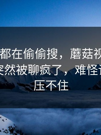 原来大家都在偷偷搜，蘑菇视频app下载这事突然被聊疯了，难怪讨论一直压不住