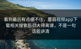 看到最后有点绷不住，蘑菇视频app下载相关搜索后劲大得离谱，不是一句话能讲清
