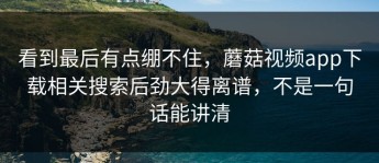 看到最后有点绷不住，蘑菇视频app下载相关搜索后劲大得离谱，不是一句话能讲清