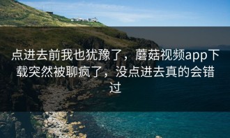 点进去前我也犹豫了，蘑菇视频app下载突然被聊疯了，没点进去真的会错过