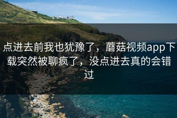 点进去前我也犹豫了，蘑菇视频app下载突然被聊疯了，没点进去真的会错过