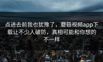 点进去前我也犹豫了，蘑菇视频app下载让不少人破防，真相可能和你想的不一样