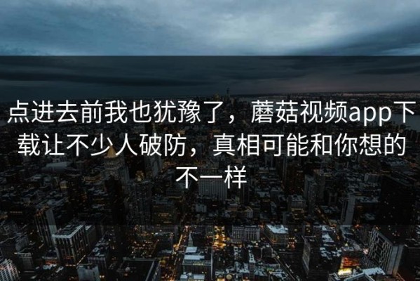 点进去前我也犹豫了，蘑菇视频app下载让不少人破防，真相可能和你想的不一样