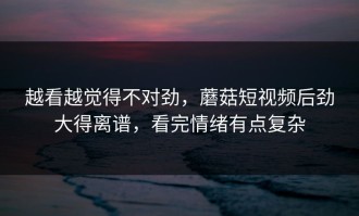 越看越觉得不对劲，蘑菇短视频后劲大得离谱，看完情绪有点复杂