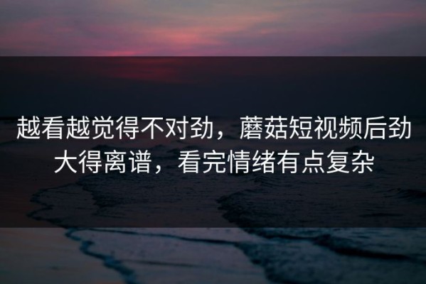 越看越觉得不对劲，蘑菇短视频后劲大得离谱，看完情绪有点复杂