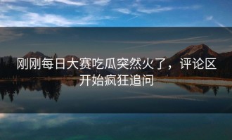 刚刚每日大赛吃瓜突然火了，评论区开始疯狂追问