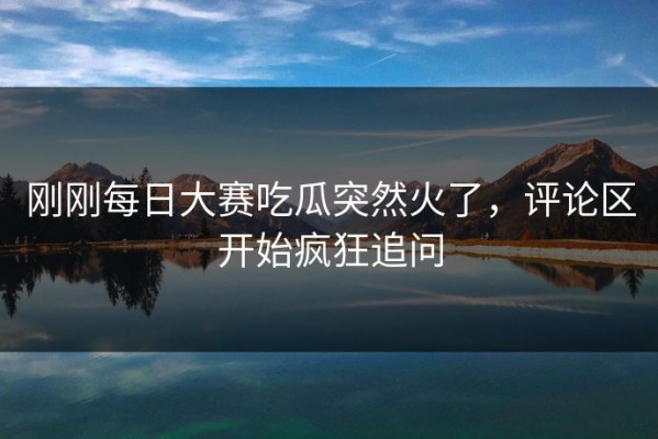 刚刚每日大赛吃瓜突然火了，评论区开始疯狂追问