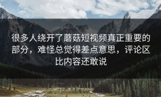 很多人绕开了蘑菇短视频真正重要的部分，难怪总觉得差点意思，评论区比内容还敢说