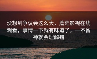 没想到争议会这么大，蘑菇影视在线观看，事情一下就有味道了，一不留神就会理解错