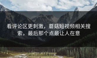 看评论区更刺激，蘑菇短视频相关搜索，最后那个点最让人在意