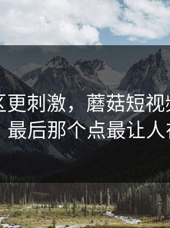 看评论区更刺激，蘑菇短视频相关搜索，最后那个点最让人在意