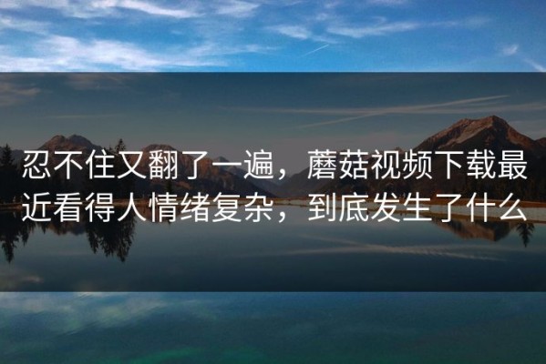 忍不住又翻了一遍，蘑菇视频下载最近看得人情绪复杂，到底发生了什么