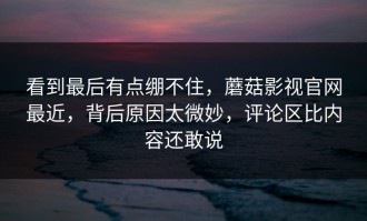 看到最后有点绷不住，蘑菇影视官网最近，背后原因太微妙，评论区比内容还敢说