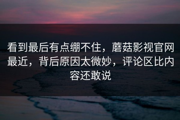 看到最后有点绷不住，蘑菇影视官网最近，背后原因太微妙，评论区比内容还敢说