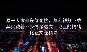 原来大家都在偷偷搜，蘑菇视频下载其实藏着不少情绪这次评论区的情绪比正文还精彩