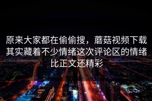 原来大家都在偷偷搜，蘑菇视频下载其实藏着不少情绪这次评论区的情绪比正文还精彩