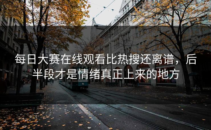 每日大赛在线观看比热搜还离谱，后半段才是情绪真正上来的地方