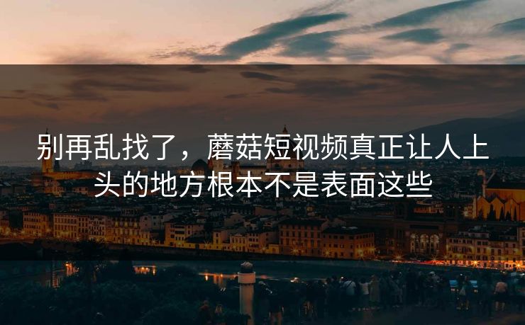别再乱找了，蘑菇短视频真正让人上头的地方根本不是表面这些