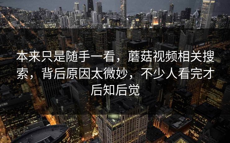 本来只是随手一看，蘑菇视频相关搜索，背后原因太微妙，不少人看完才后知后觉