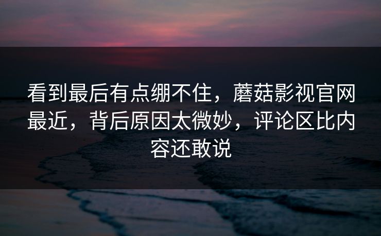 看到最后有点绷不住，蘑菇影视官网最近，背后原因太微妙，评论区比内容还敢说