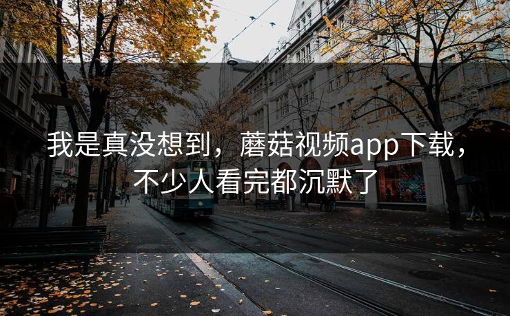 我是真没想到，蘑菇视频app下载，不少人看完都沉默了