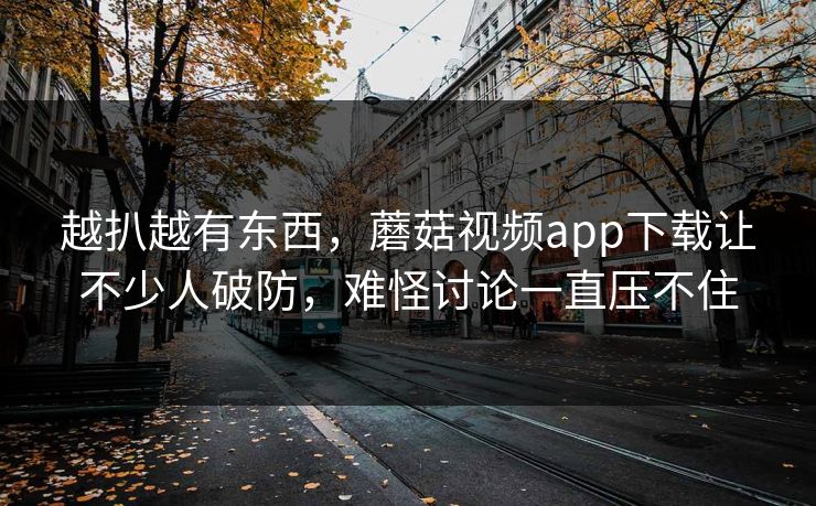 越扒越有东西，蘑菇视频app下载让不少人破防，难怪讨论一直压不住
