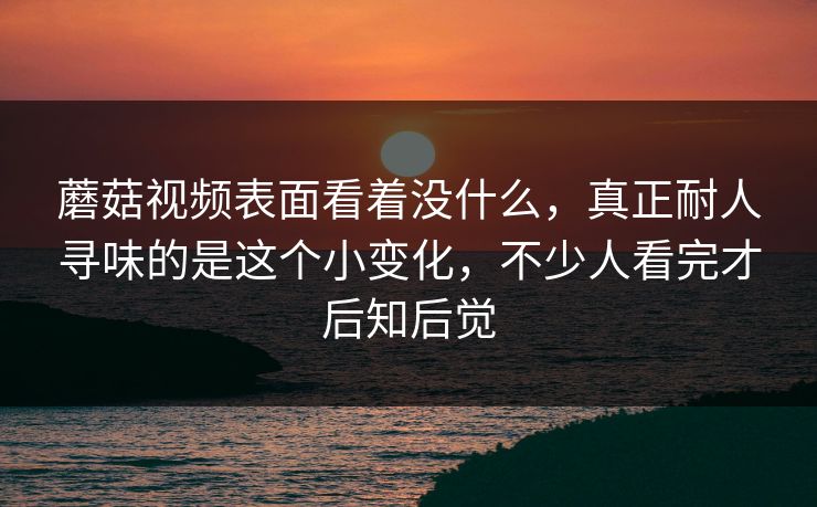 蘑菇视频表面看着没什么，真正耐人寻味的是这个小变化，不少人看完才后知后觉