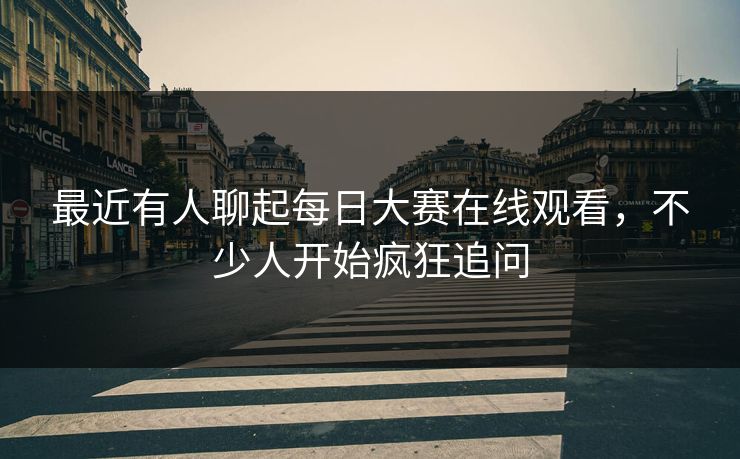 最近有人聊起每日大赛在线观看，不少人开始疯狂追问