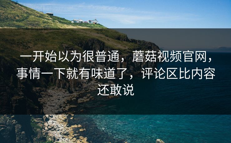一开始以为很普通，蘑菇视频官网，事情一下就有味道了，评论区比内容还敢说