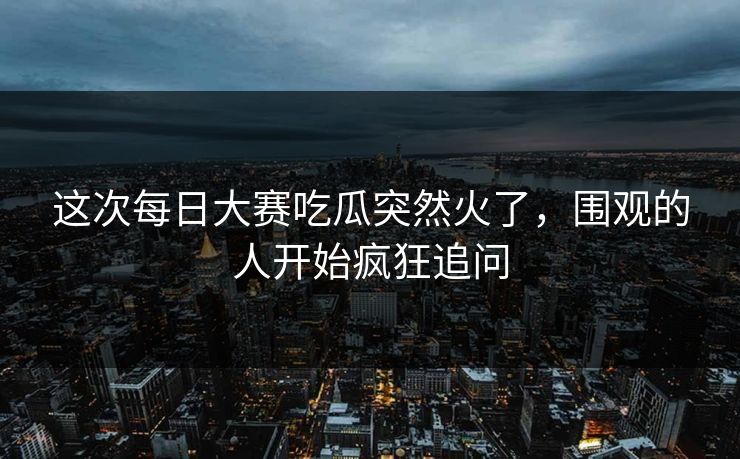 这次每日大赛吃瓜突然火了，围观的人开始疯狂追问