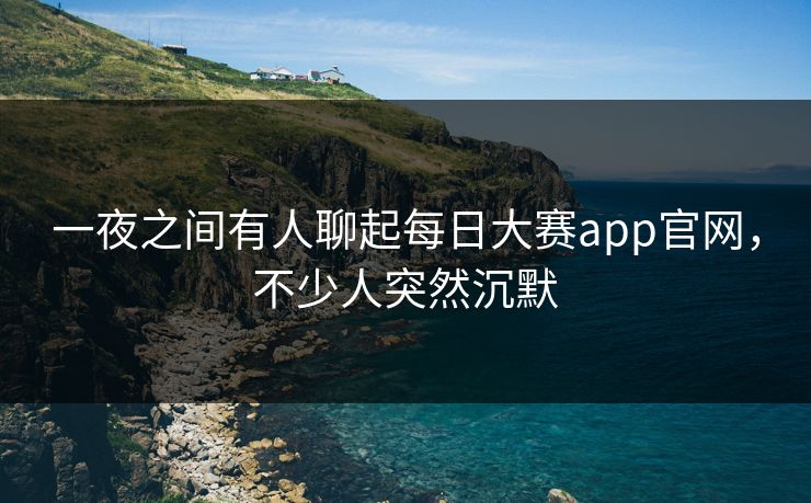 一夜之间有人聊起每日大赛app官网，不少人突然沉默
