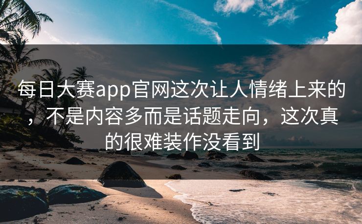 每日大赛app官网这次让人情绪上来的，不是内容多而是话题走向，这次真的很难装作没看到