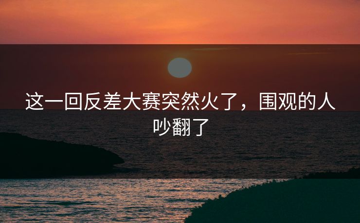 这一回反差大赛突然火了，围观的人吵翻了