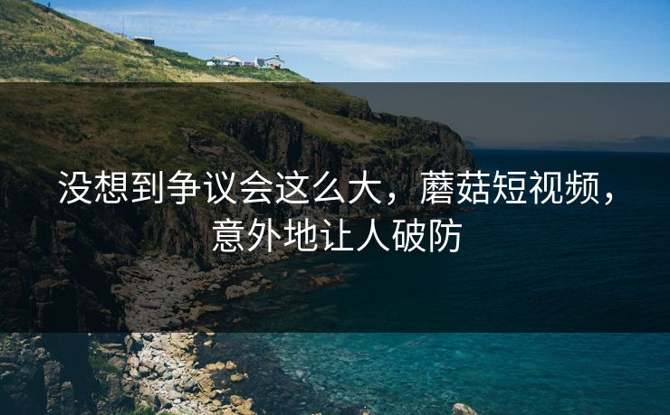 没想到争议会这么大，蘑菇短视频，意外地让人破防