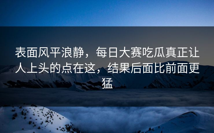 表面风平浪静，每日大赛吃瓜真正让人上头的点在这，结果后面比前面更猛