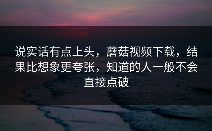 说实话有点上头，蘑菇视频下载，结果比想象更夸张，知道的人一般不会直接点破